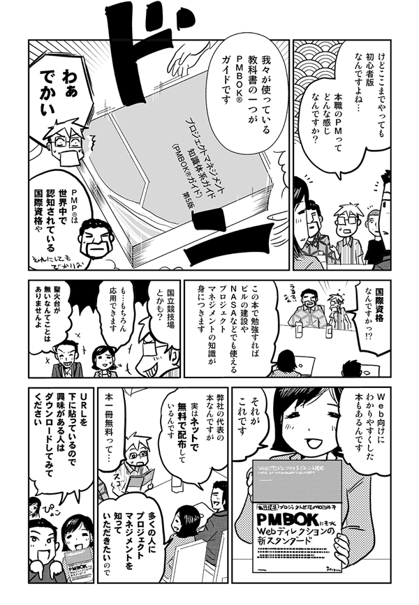 けどここまでやっても初心者版なんですよね。本職のＰＭってどんな感じなんですか？
我々が使っている教科書の一つがPMBOK®ガイドです。
わぁでかい。
PMP®は世界中で認知されている国際資格や。
国際資格なんですか？
この本で勉強すれば、ビルの建設や、NASAなどでも使えるプロジェクトマネジメントの知識が身につきます。
国立競技場とかも？
も…もちろん応用できます。聖火台がないなんてことはありませんよ。
Web向けにわかりやすくした本もあるんです。それがこれです。
弊社の代表の本なんですが、じつはネットで無料で配布しているんです。
本1冊無料って。
多くの人にプロジェクトマネジメントを知っていただきたいので。
URLを下に貼っているので、興味がある人はダウンロードしてみてください。