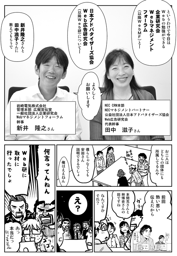 というわけで今日はWebの勉強ができる企業研究会Webマネジメントフォーラム（以降WebMF）と、日本アドバタイザーズ協会Web広告研究会（以降Web研）について、新井隆之さんと田中滋子さんに教えてもらうで。
NEC CRM本部NECマネジメントパートナー／公益社団法人日本アドバタイザーズ協会Web広告研究会代表幹事・田中滋子さん
岩崎電気株式会社 管理本部 広告宣伝室／一般社団法人企業研究会 Webマネジメントフォーラム幹事・新井隆之さん
よろしくお願いします。
お二人はどちらの団体にも所属してるんや。
僕らじゃなくても安田さん説明できるでしょ。
俺はええねん。前回熱い想い伝えたから。
本間充さんと林博史さんの回ですね。
なんですかそれ？
え？何言ってんねん。Web研に取材に行ったでしょ。
あっ本当だっ。