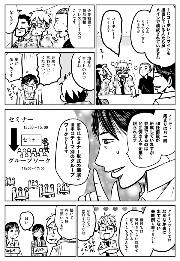 おもにコーポレートサイトを担当している人たちがメインで構成されていますね。もちろんそうでない方もいますが。
コーポレートサイト？
企業概要や製品情報、プレスリリースのことです。
なるほど。地味なサイトのやつですね。
地味って言わないでください！奥が深いんです。ともかく集まりは月一回、50社前後が所属していますが、参加できるのは発注側の人や企業に限られます。前半はセミナー形式の講演を、後半はテーマ別のグループワークをします。グループワークではなかなか表に出てこない失敗例も聞けるから、普段では気付きづらい課題を前もって知ることもできるんです。
なるほど、面白そうですね。
続いてWeb研、お願いします。