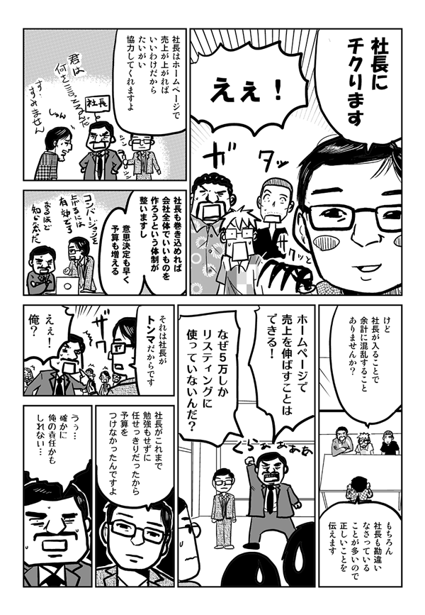 石嶋：社長にちくります。
星井：えぇ！
石嶋：社長はホームページで売上が上がればいいわけだから、たいがい協力してくれますよ。社長も巻き込めれば、会社全体でいいものを作ろうという体制が整いますし、意思決定も早く、予算も増える。
星井：けど社長が入ることで余計に混乱することありませんか？
石嶋：もちろん社長も勘違いなさっていることが多いので、正しいことを伝えます。
社長：ホームページで売上を伸ばすことはできる！なぜ5万しかリスティングに使っていないんだ？
石嶋：それは社長がトンマだからです。
社長：えぇ！俺？
石嶋：社長がこれまで勉強もせずに任せっきりだったから、予算をつけなかったんですよ。
社長：うぅ…、確かに俺の責任かもしれない。