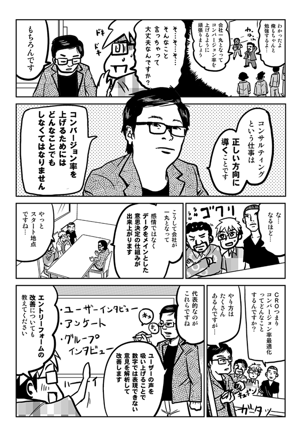 社長：分かったよ、俺もちゃんと勉強するよ。
石嶋：会社一丸となって、コンバージョン率を上げるようにがんばりましょう。
星井：そんなこと言っちゃって、大丈夫なんですか？
石嶋：もちろんです。コンサルティングという仕事は、正しい方向に導くことです。コンバージョン率を上げるためにはどんなことでもしなくてはなりません。
星井：なるほど。
石嶋：こうして会社が一丸となって、感情ではなくデータをメインとした意思決定の仕組みができあがります。
星井：やっとスタート地点ですね。
内藤：CROつまりコンバージョン率最適化ってどんなことするんですか？
石嶋：代表的なのが、ユーザーインタビュー、アンケート、グループインタビューですね。ユーザーの声を吸い上げることで、数字では表現できない意見を解析して改善します。
星井：エントリーフォームの改善についても教えてください。