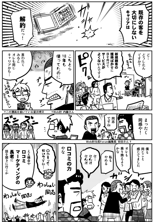 既存の客を大切にしないキャリアは解約だっ！
ど、どうしたんですか？
新規顧客の獲得ばかりに目を向けて、サービスがよくないんですよ。こちとら18年も使ってたのに。
言われてみると、俺も同じキャリアかも…。
まったく同感や。
同志ですね。
僕も同じこと感じてました。
俺も乗り換えようかな。
私もやめる。
な、なんだなんだ。
口コミの力やな。
口コミって怖いですね。
ええ機会や。口コミマーケティングの長老に話を聞きに行こか。