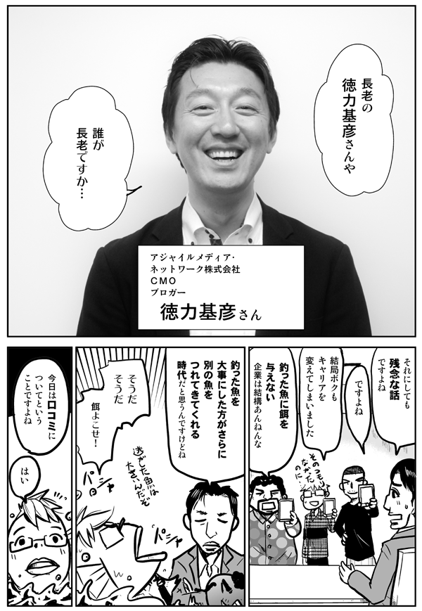 長老の徳力基彦さんや。
アジャイルメディア・ネットワーク株式会社CMO：徳力基彦さん。
誰が長老ですか…。
それにしても残念な話ですよね。
ですよね。
結局僕もキャリアを変えてしまいました。
釣った魚に餌を与えない企業は結構あんねんな。
釣った魚を大事にした方がさらに別の魚をつれてきてくれる時代だと思うんですけどね。
そうだそうだ。餌よこせ！
今日は口コミについてということですよね。
はい。