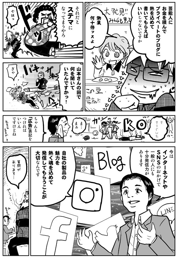 芸能人にお金を積んで、プライベートのブログに熱を込めて書いてもらえばいいじゃないですか。効果何十倍ッスよ。
それだとステマになってまうやろ。
山本さんの回で何を聞いていたんですかっ！
ちゃんと「広告」表記をつければいいんですけどね。今はインターネットやSNSのおかげで、一般の人にも十分発信力があります。自社の製品の魅力を熱く魂を込めて発信してもらうことが大切なんです。
質問があります。