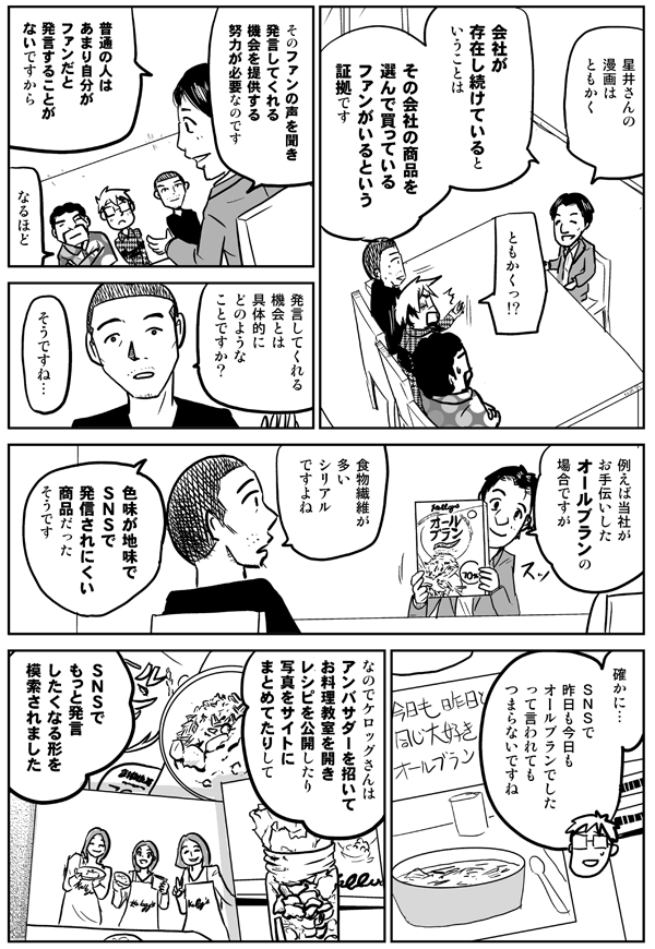 星井さんの漫画はともかく。
ともかく!?
会社が存在し続けているということは、その会社の商品を選んで買っているファンがいるという証拠です。そのファンの声を聞き発言してくれる機会を提供する努力が必要なのです。普通の人はあまり自分がファンだと発言することがないですから。
なるほど。
発言してくれる機会とは具体的にどのようなことですか？
そうですね…。例えば当社がお手伝いしたオールブランの場合ですが。
食物繊維が多いシリアルですよね。
色味が地味でSNSで発信されにくい商品だったそうです。
確かに…。SNSで昨日も今日もオールブランでしたって言われてもつまらないですね。
なのでケロッグさんはアンバサダーを招いてお料理教室を開きレシピを公開したり写真をサイトにまとめてたりして、SNSでもっと発言したくなる形を模索されました。