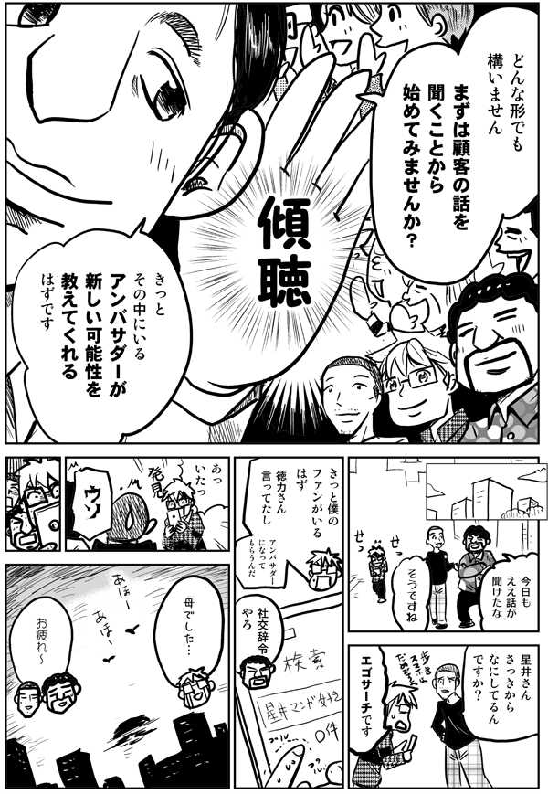 どんな形でも構いません。まずは顧客の話を聞くことから始めてみませんか？きっとその中にいるアンバサダーが新しい可能性を教えてくれるはずです。
今日もええ話が聞けたな。
そうですね。
星井さんさっきから何してるんですか？
エゴサーチです。きっと僕のファンがいるはず。徳力さん言ってたし。アンバサダーになってもらうんだ。
社交辞令やろ。
あっ、いたっ！母でした…。
お疲れ〜。