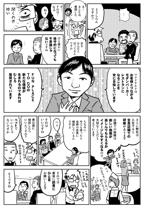 どうしたんですか？
まともな質問した。
僕をなんだと思ってるんですか？
それはなぁ。
けど確かに保守的になっても不思議じゃないですね。
マクドナルドはお客様とつながるモダンバーガーレストランになることを常に目指しています。FUN PLACE TO GOの新たな価値が生まれるのであれば、むしろ推奨されています。さらに弊社は、入社すると全員店舗での研修があります。店舗での経験は、新しい施策が楽しんでもらえるかイメージしやすくなるので、大切なことだと考えています。ちなみに、今でも迷ったら、当時の店長に相談しているんですよ。
へぇ。それはいいですね。
僕は誰に相談したらいいんですか？
ペットでいいんじゃないですか。
それでは最後に、読者にひと言お願いします。
そうですね。