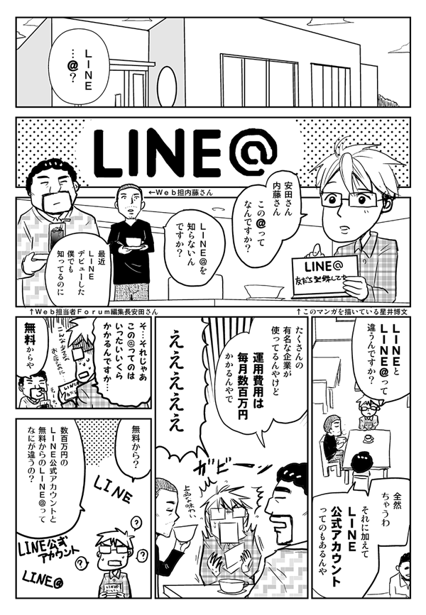 LINE＠…？安田さん、内藤さん、この＠ってなんですか？
LINE＠を知らないんですか？最近LINEデビューした僕でも知ってるのに。
LINEとLINE＠って違うんですか？
全然ちゃうわ。それに加えて、LINE公式アカウントってのもあるんや。たくさんの有名な企業が使ってるんやけど、運用費用は毎月数百万円かかるんやで。
えええええ！
それじゃあ、この＠ってのは、いったいいくらかかるんですか？
無料からや。
無料から？
数百万円のLINE公式アカウントと無料からのLINE＠って何が違うの？