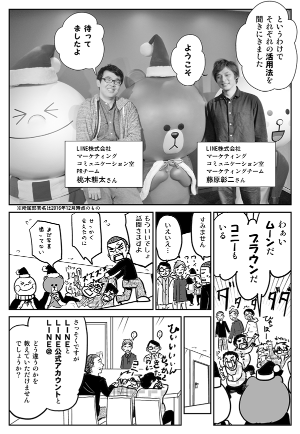 というわけでそれぞれの活用法を聞きにきました。
ようこそ（LINE株式会社マーケティングコミュニケーション室マーケティングチーム・藤原彰二さん）。
待ってましたよ（LINE株式会社マーケティングコミュニケーション室PRチーム・桃木耕太さん）。※所属部署名は2016年12月時点のもの
わぁいムーンだ、ブラウンだ、コニーもいる。
すみません。
いえいえ…。
もういいでしょ、話聞きますよ。
せっかく会えたのに。
まだ写真撮ってない。
さっそくですが、LINEとLINE公式アカウントとLINE＠、どう違うのかを教えていただけませんでしょうか。