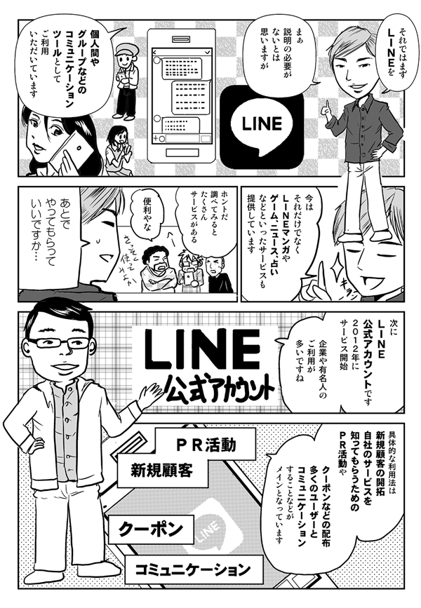 それではまずLINEを。まぁ説明の必要がないとは思いますが、個人間やグループなどのコミュニケーションツールとしてご利用いただいています。今はそれだけでなく、LINEマンガや、ゲーム、ニュース、占いなどといったサービスも提供しています。
ホントだ。調べてみるとたくさんサービスがある。便利やな。
あとでやってもらっていいですか…。
次にLINE公式アカウントです。2012年にサービス開始、企業や有名人のご利用が多いですね。具体的な利用法は、新規顧客の開拓、自社のサービスを知ってもらうためのPR活動や、クーポンなどの配布、多くのユーザーとコミュニケーションすることなどがメインとなっています。