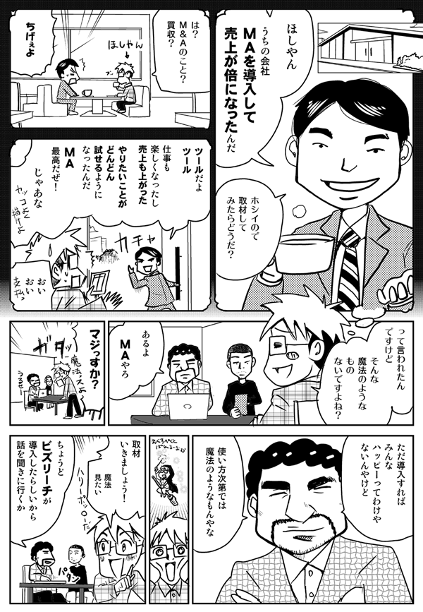 ほしやん、うちの会社、MAを導入して売上が倍になったんだ。ホシイので取材してみたらどうだ？
は？　M&Aのこと？　買収？
ちげぇよ。
ツールだよ、ツール。仕事も楽しくなったし、売上も上がった。やりたいことがドンドン試せるようになったんだ。MA最高だぜ！　じゃあな。
おいおい。
って、言われたんですけど、そんな魔法のようなもの、ないですよね？
あるよ、MAやろ。
マジっすか？
ただ導入すればみんなハッピーってわけやないんやけど、使い方次第では、魔法のようなもんやな。
取材行きましょう！　魔法見たい！
ちょうどビズリーチが導入したらしいから、話を聞きに行くか。