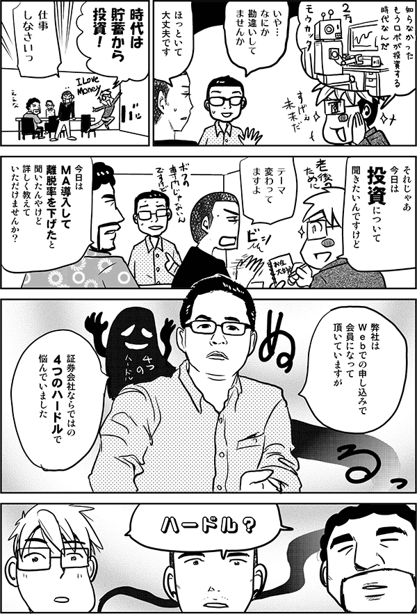 知らなかった。もうロボが投資する時代なんだ。
いや、何か勘違いしてませんか？
ほっといて大丈夫です。
時代は貯蓄から投資！
仕事しなさいっ。
それじゃあ今日は投資について聞きたいんですけど。
テーマ変わってますよ。
今日はMA導入して離脱率を下げたと聞いたんやけど、詳しく教えていただけませんか？
弊社はWebでの申し込みで会員になっていただいていますが、証券会社ならではの４つのハードルでいつも悩んでいました。