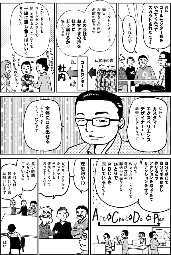 実はコールセンター長をやってくれってスカウトされたんです。
そうなんや。
コールセンターには毎日お客さまの声や矛盾が届きます。どの会社もお客さまの声を社内にどう届けるかで悩んでます。
しかしそもそもコールセンターで閉じ込めるんじゃなくて、一緒に話し合えばいいと考えていた。だからカスタマーエクスペリエンスデザイナーという肩書にしてもらって、全体に口を出せるようにしてもらったんです。自分で感じて自分で手を動かし、作り込んでアクションを取ってみて、リアクションを見る。なのでWebだけじゃなくて、電話対応や郵送の文面などをひとりでPDCAを回しているんです。
理想的やわ。
ビズリーチさんもカスタマーサポートと連携しているって言ってましたよ。
長い時間ありがとうございます。それでは最後にひと言お願いします。