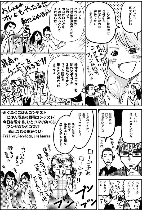 とにかく燃えましたね。こんなに積極的に自分から提案したのは初めてかもしれません。そのうちこちらの熱が代理店担当者さんにも伝わって、やりたいことをくみ取ろうとしてくれましたし、映像クリエイターも制作スタッフを3月のライオンファン限定で揃えてくださったんですよ。
すごい。僕も入りたかった。
星井さん何もできないでしょ。
お茶くみくらいできますよ。
いらないから。
3月のライオン愛が詰まったサイトは、映画公開を待たず、予定よりも早くローンチしました。