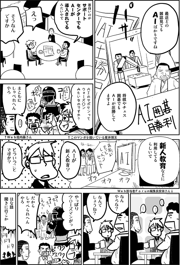 最近、どの雑誌見てもAIばかりですね。将棋やチェス、囲碁でもAIが圧勝してますよ。
面白いのが、サポートセンターでもAIが導入されてるみたいやで。
えっ、そうなんですか？AIのサポセンってウォーズマンみたいなのですか？
まともにしゃべれへんやろ。新人教育などに利用してるらしいで。
AIが新人教育？どういうことですか？
なんやろな？なんでしょうね？
やっぱりウォーズマンがっ！
だからしゃべられへんやろ。ほな話聞きに行こか。
