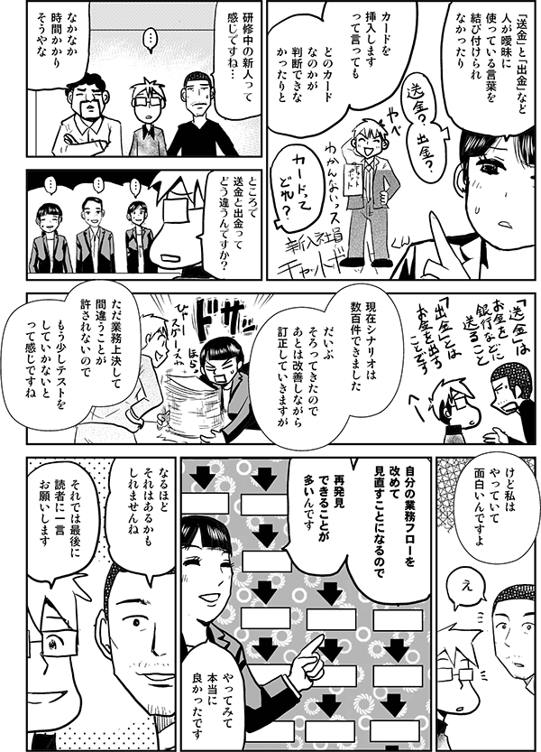 「送金」と「出金」など、人が曖昧に使っている言葉を結びつけられなかったり、カードを挿入しますって言っても、どのカードなのかが判断できなかったりと。
研修中の新人って感じですね。
なかなか時間がかかりそうやな。
現在シナリオは数百件できました。だいぶそろってきたので、後は改善しながら訂正していきますが、ただ業務上決して間違うことが許されないので、もう少しテストをしていかないとって感じですね。けど私はやっていて面白いんですよ。自分の業務フローを改めて見直すことになるので、再発見できることが多いんです。やってみて本当によかったです。
なるほど。それはあるかもしれませんね。
それでは最後に読者にひと言お願いします。
