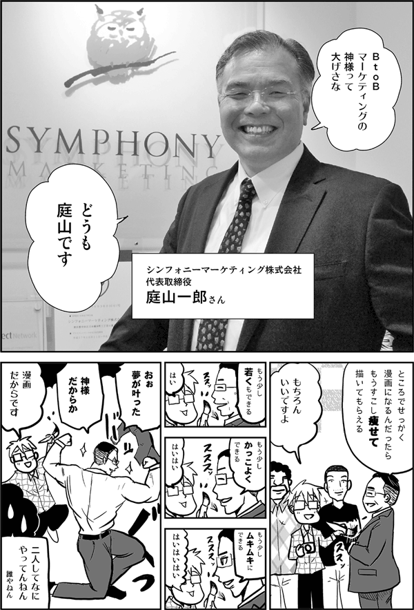 マーケティングの神様って大げさな。どうも庭山です。
シンフォニーマーケティング株式会社・庭山一郎さん。
ところでせっかく漫画になるんだったら、もうすこし痩せて描いてもらえる。
もちろんいいですよ。
もう少し若くもできる。
はい。
もう少しかっこよくできる。
はいはい。
もう少しムキムキにできる。
はいはいはい。
おぉ、夢が叶った。神様だからか。
漫画だからです。
二人してなにやってんねん。
