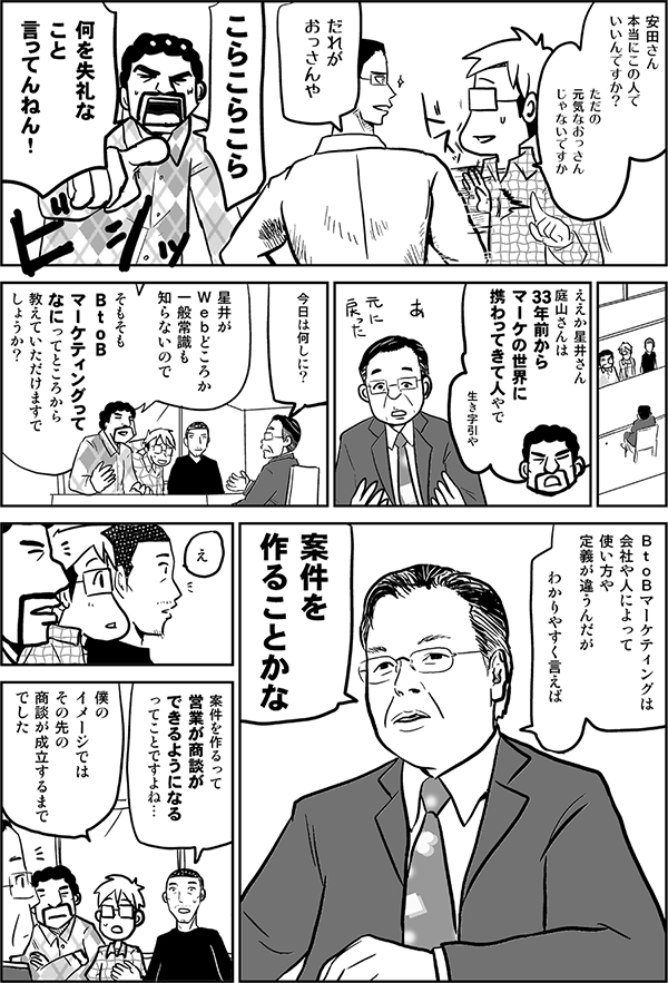 安田さん、本当にこの人でいいんですか？　ただの元気なおっさんじゃないですか。
だれがおっさんや。
こらこらこら、何を失礼なこと言ってんねん。ええか星井さん、庭山さんは33年前からマーケの世界に携わってきた人やで。
今日は何しに？
星井がWebどころか一般常識も知らないので、そもそもBtoBマーケティングって何、ってところから教えていただけますでしょうか？
BtoBマーケティングは会社や人によって使い方や定義が違うんだが、わかりやすく言えば、案件を作ることかな。
案件を作るって、営業が商談ができるようになるってことですよね。
僕のイメージでは、その先の商談が成立するまででした。
