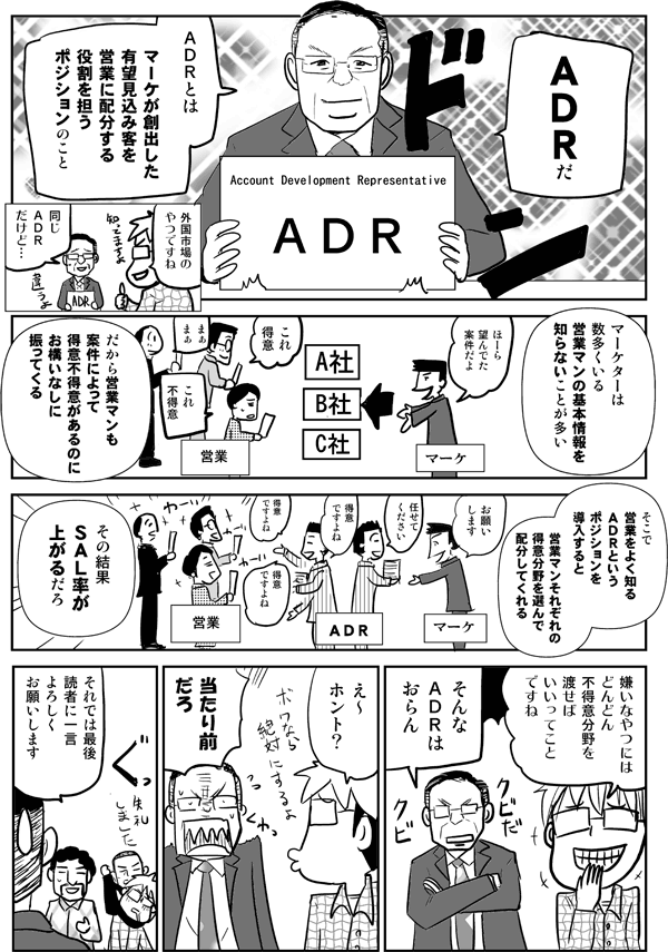 ADRだ。ADRとはマーケが創出した有望見込み客を営業に配分する役割を担うポジションのこと。マーケターは数多くいる営業マンの基本情報を知らないことが多い。だから営業マンも案件によって得意不得意があるのに、お構いなしに振ってくる。そこで営業をよく知るADRというポジションを導入すると、営業マンそれぞれの得意分野を選んで配分してくれる。その結果SAL率が上がるだろ。
嫌いな奴にはドンドン不得意分野を渡せばいいってことですね。
そんなADRはおらん。
それでは最後、読者にひと言、よろしくお願いします。
