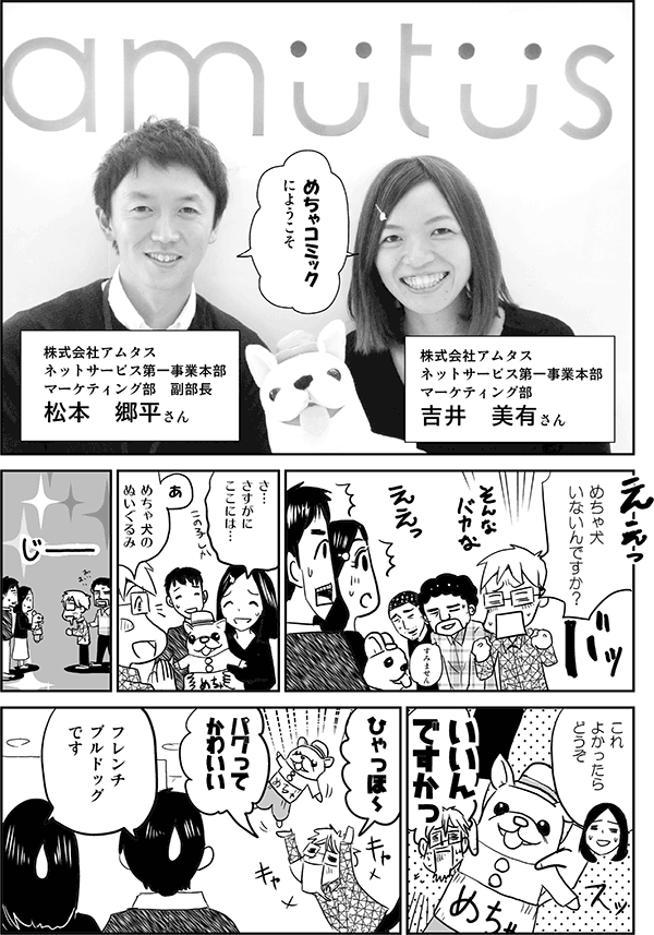 めちゃコミックにようこそ。
株式会社アムタス　ネットサービス第一事業本部マーケティング部　吉井美有さん。
株式会社アムタス　ネットサービス第一事業本部マーケティング部　副部長　松本郷平さん。
めちゃ犬いないんですか？
さすがにここには。
あ、めちゃ犬のぬいぐるみ。
これよかったらどうぞ。
いいんですかっ。
ひゃっほー、パグってかわいい。
フレンチブルドッグです。