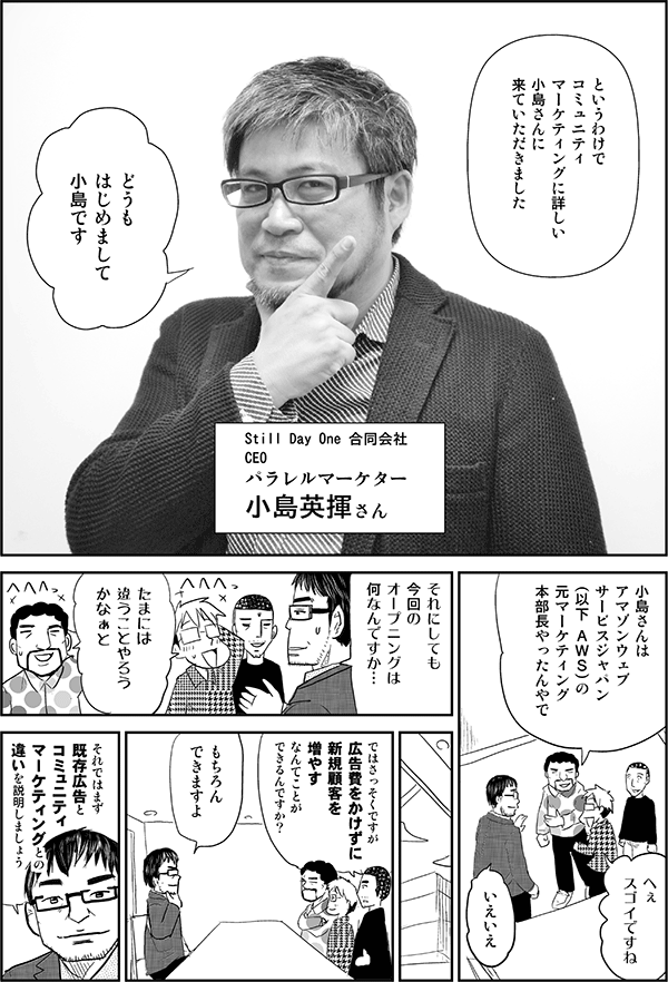 星井「というわけで、コミュニティマーケティングに詳しい小島さんに来ていただきました」
（Still Day One 合同会社CEOパラレルマーケター小島英揮さん）
小島「どうもはじめまして。小島です」
安田「小島さんはアマゾンウェブサービスジャパン
（以下 ＡＷＳ）の元マーケティング本部長やったんやで」
星井「へぇスゴイですね」
小島「いえいえ。それにしても今回のオープニングは何なんですか…」
安田「たまには違うことやろうかなぁと」
内藤「ではさっそくですが、お金をかけずに新規顧客を増やすなんてことができるんですか？」
小島「もちろんできますよ。それではまず既存広告とコミュニティマーケティングとの違いを説明しましょう」