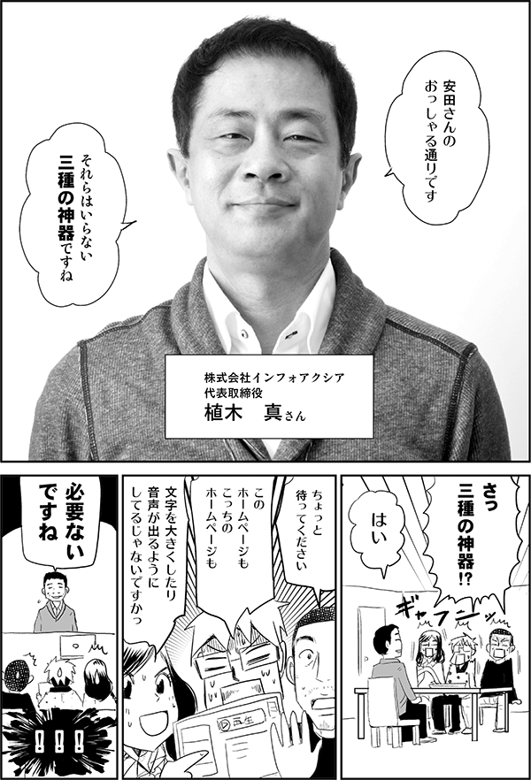 株式会社インフォアクシア　代表取締役　植木真さん
植木「安田さんのおっしゃる通りです。それらはいらない三種の神器ですね」
三人「さっ、三種の神器!?」
植木「はい」
内藤「ちょっと待ってください」
星井「このホームページもこっちのホームページも」
四谷「文字を大きくしたり音声が出るようにしてるじゃないですかっ」
植木「必要ないですね」
三人「！！！