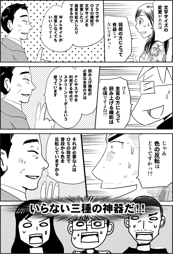 四谷「文字サイズの変更があれば弱視の方にとって有益じゃないですかっ！」
植木「ブラウザやＯＳの機能で文字サイズを変更したり画面を拡大したりしているから、Ｗｅｂサイトが用意しなくてもいいんですよ」
星井「けど全盲の方にとって読み上げる機能は必須ですよね!?」
植木「読み上げ機能が必要な全盲の方は、ＰＣやスマホを利用する時点でスクリーンリーダーというソフトを使っています」
内藤「じゃあ色の反転はどうですかっ!?」
植木「それが必要な人はＯＳの設定で普段から色を反転していますから」
三人「いらない三種の神器だ！！」