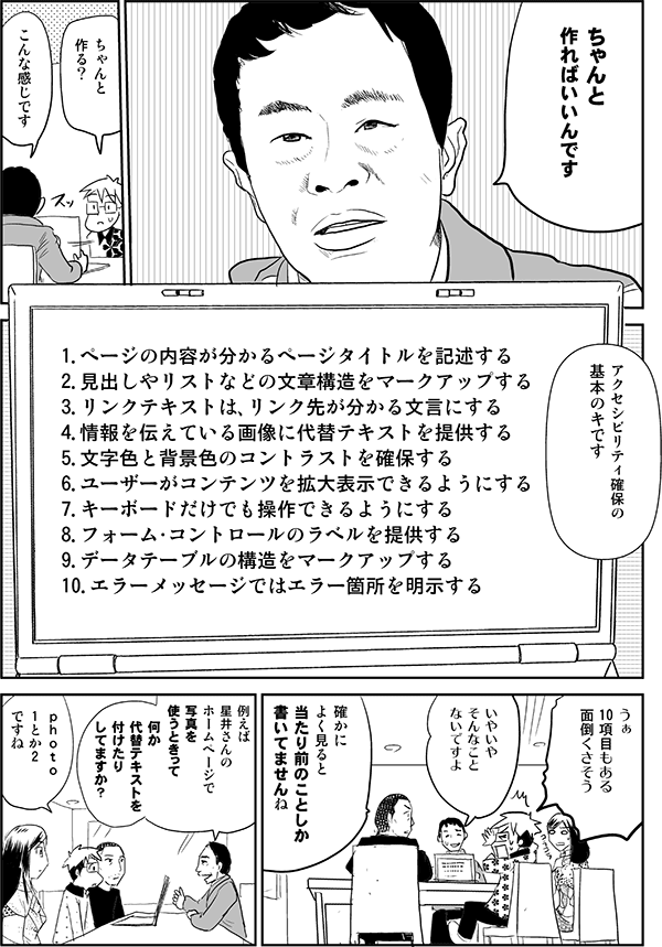 植木「ちゃんと作ればいいんです」
星井「ちゃんと作る？」
植木「こんな感じです。アクセシビリティ確保の基本のキです。
1．ページの内容が分かるページタイトルを記述する。
2．見出しやリストなどの文章構造をマークアップする。
3．リンクテキストは、リンク先が分かる文言にする。
4．情報を伝えている画像に代替テキストを提供する。
5．文字色と背景色のコントラストを確保する。
6．ユーザーがコンテンツを拡大表示できるようにする。
7．キーボードだけでも操作できるようにする。
8．フォーム・コントロールのラベルを提供する。
9．データテーブルの構造をマークアップする。
10．エラーメッセージではエラー箇所を明示する」
星井「うぁ、10項目もある。面倒くさそう」
植木「いやいや、そんなことないですよ」
内藤「確かに、よく見ると当たり前のことしか書いてませんね」
植木「例えば星井さんのホームページで写真を使うときって、何か代替テキストを付けたりしてますか？」
星井「ｐｈｏｔｏ1とか2ですね」
