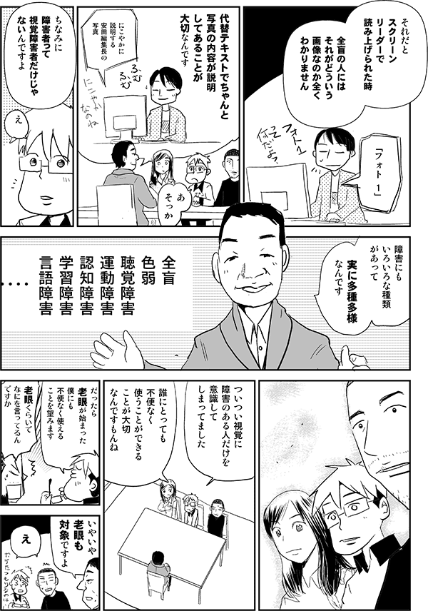 植木「それだとスクリーンリーダーで読み上げられた時、全盲の人にはそれがどういう画像なのか全くわかりません」
パソコン「フォト 1」
植木「代替テキストでちゃんと写真の内容が説明してあることが大切なんです」
パソコン「若い女性の写真が示しているとおりです」
星井「あ、そっか」
植木「ちなみに障害者って視覚障害者だけじゃないんですよ」
星井「え」
植木「全盲、色弱、聴覚障害、運動障害、認知障害、学習障害、言語障害、障害にもいろいろな種類があって、実に多種多様なんです」
星井「ついつい視覚に障害のある人だけを意識してしまってました」
四谷「誰にとっても不便なく使うことができることが大切なんですもんね」
星井「だったら老眼が始まった僕にも不便なく使えることを望みます」
内藤「老眼くらいでなにを言ってるんですか」
植木「いやいや老眼も対象ですよ」
内藤「え」