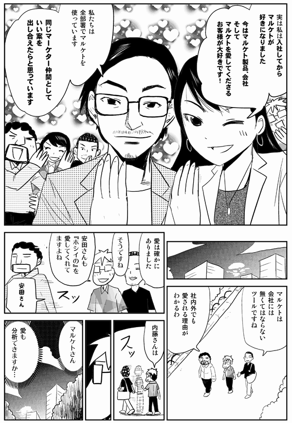 中西「実は私は入社してからマルケトが好きになりました。今はマルケト製品、会社、そしてマルケトを愛してくださるお客様が大好きです！」
湯原「私たちは全部署でマルケトを使っています。同じマーケター仲間として良い案を出し合えたらと思っています」
内藤「マルケトは会社にはなくてはならないツールですね
安田「社内外でも愛される理由がわかるわ」
内藤「愛は確かにありました」
星井「そうですね。安田さんもホシイノを愛してくれてますよね、安田さん」
安田「…」
星井「内藤さんは？」
内藤「…」
星井「マルケトさん、愛も分析できますか…」

