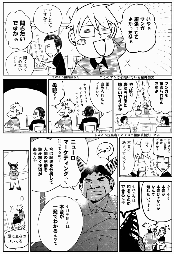 星井「いやぁ、マンガ頑張っててよかったなぁ」
内藤「どうしたんですか？」
星井「聞きたいですかぁ」
内藤「聞くまで止めないでしょ」
星井「マンガを褒められたんですよ。やっぱり褒められると嬉しいですよね」
内藤「誰に褒められたんですか？」
星井「母親です」
内藤「お母さんのその言葉、本音ですか？」
星井「は？　本音に決まってるでしょ。そもそも本音か本音じゃないかなんて知れないですよ」
安田「それが今は知ることができるんや。ニューロマーケティングって知ってるか？　今は脳波を分析して人間の感情を読み解く技術があるんや。それを使えば、本音が一発でわかるんやで」
星井「頭に変なのついてる」
内藤「頭に変なのついてる」
