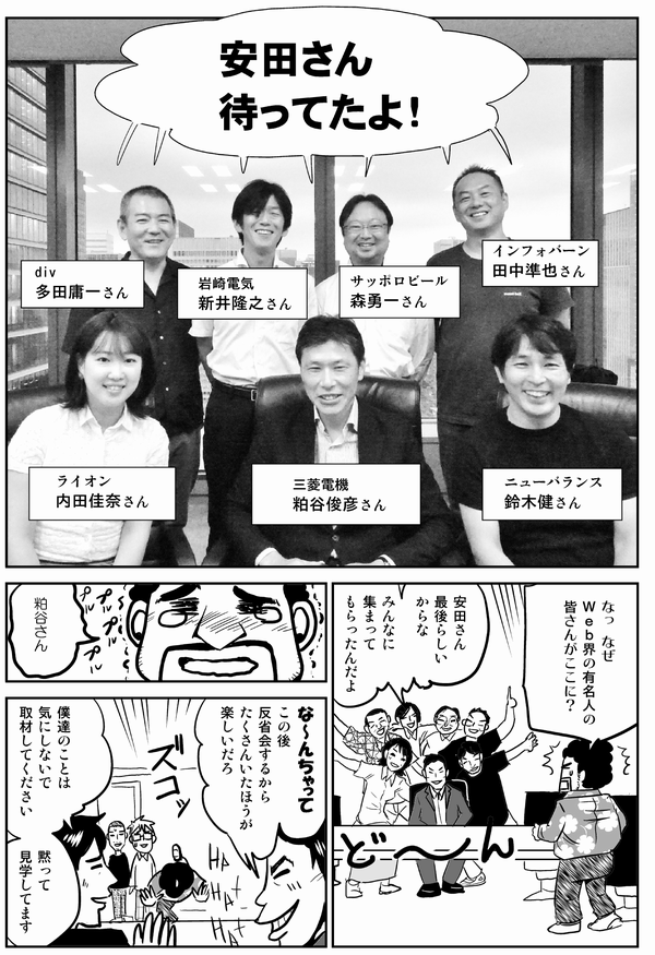 
三菱電機・粕谷俊彦さん他：安田さん、待ってたよ！
安田：なっ、なぜWeb界の重鎮の皆さんがここに？
粕谷：安田さん、最後らしいからな。みんなに集まってもらったんだよ。
安田：粕谷さん。
粕谷：なーんちゃんて。この後飲み会するから、たくさんいたほうが楽しいだろ。

他：私たちのことは気にしないで取材してください。黙って見学してます。
