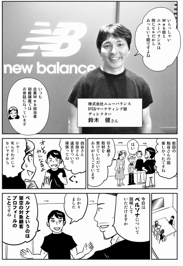 
鈴木：いらっしゃいＷｅｂ担とニューバランスは同じビルだからあっという間ですよね（株式会社ニューバランスDTC & マーケティング部 ディレクター鈴木　健さん）
四谷：いつも企業Ｗｅｂ担当者初級講座ではお世話になっています。
鈴木：前回の粕谷さんの回楽しかったですね。
四谷：引き続き取材を受けていただいてありがとうございます。
鈴木：四谷さん、安田さんの遺志をついで頑張ってね。
四谷：いや…死んだわけじゃないですから。
内藤：今日はペルソナについて説明していただけますか。
鈴木：わかりました。ペルソナというのは架空の対象顧客プロフィールのことですね。
