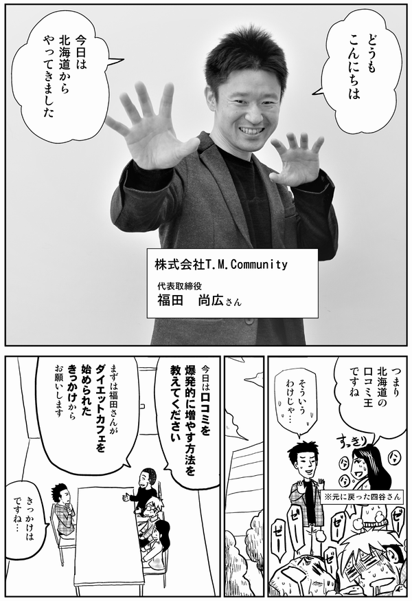 
どうも
こんにちは

今日は
北海道から
やってきました


株式会社T.M.Community
代表取締役
福田　尚広さん

つまり
北海道の
口コミ王
ですね
※元に戻った四谷さん

そういう
わけじゃ…

今日は口コミを
爆発的に増やす方法を
教えてください

まずは福田さんが
ダイエットカフェを
始められた
きっかけから
お願いします

きっかけは
ですね…
