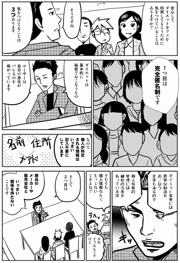 
安心してダイエットカフェを
利用してもらうために
気をつけていることは
ありますか？

そうですね

気をつけてることは
３つあります

１つ目は
完全匿名制です

ダイエットは
基本的に
秘密で
おこなうもの


ユーザーは
自分の身元が
バレるのを
怖がっています

なので
個人が特定
される情報は
いっさい
記入不要に
しています

ダイエット業界には
悪質な勧誘をおこなう
企業もあるので
個人情報の管理には
細心の注意を
払っています

そもそも
個人情報なんて
もってない
ですよね？

まあ
そうなんですけど

そして
2つ目は

商品の
メーカーや販売会社と

いっさい
関係を持たない
ことです
