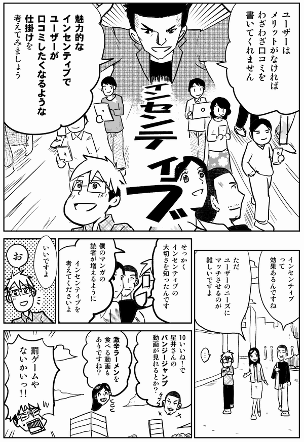 
ユーザーは
メリットがなければ
わざわざ口コミを
書いてくれません

魅力的なインセンティブで
ユーザーが
口コミしたくなるような
仕掛けを考えてみましょう

インセンティブ
って
効果あるんですね

ただ
ユーザーのニーズに
マッチさせるのが
難しいですよ

…

せっかく
インセンティブの
大切さを知ったんです

僕のマンガの
読者が増えるように

インセンティブを
考えてくださいよ

いいですよ

お

１０いいね！で
星井さんの
バンジージャンプ
動画が見れるとか？

激辛ラーメンを
食べる動画
もありですね

罰ゲームや
ないかいっ!!
