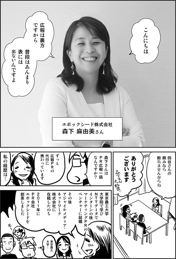 ●森下：
こんにちは

広報は裏方
ですから

普段はあんまり
表には
出ないんですよ

エポックシード株式会社
森下 麻由美さん

●四谷：
四谷さんの
頼みなら
断れませんからね

ありがとう
ございます

森下さん大好きー

●星井：
森下さんは
ＰＲ広報一筋
なんですか？

●森下：
ずっと広報の
広報ＰＲの代行に
携わっています

私の経歴は…

東京農工大学大学院で学び
ＮＴＴデータでインターンの後
マーケティングＰＲの
ベンチャーに就職

その後
アジャイルメディア・
ネットワーク
株式会社に在籍したのち

２０１１年に
ＰＲ会社
エポックシードを
創業しました

●星井：
東京農工
大学…