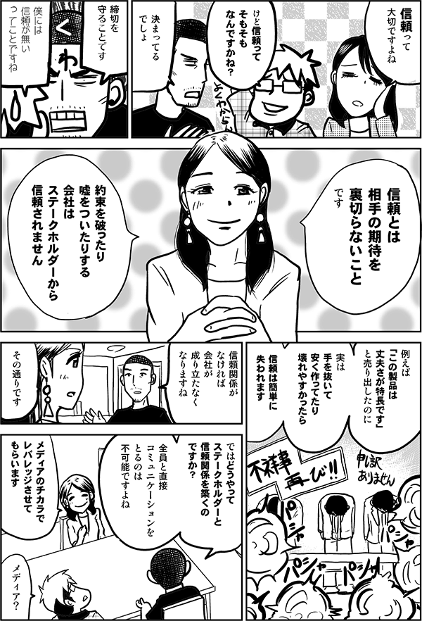 ●四谷：
信頼って
大切ですよね

●星井：
けど信頼って
そもそも
なんですかね？

●内藤：
決まってる
でしょ

締切を
守ることです

●星井：
僕には
信頼がない
ってことですね

●森下：
信頼とは
相手の期待を
裏切らないこと
です

約束を破ったり
嘘をついたりする会社は
ステークホルダーから
信頼されません

例えば
「この製品は
丈夫さが特長です」
と売り出したのに

実は
手を抜いて
安く作ってたり
壊れやすかったら

信頼は
簡単に
失われます

●内藤：
信頼関係が
なければ
会社が成り立たなく
なりますね

●森下：
その通りです

●内藤：
ではどうやって
ステークホルダーと
信頼関係を築くの
ですか？

全員と直接
コミュニケーションを
とるのは
不可能ですよね

●森下：
メディアのチカラで
レバレッジさせて
らいます

●星井：
メディア？