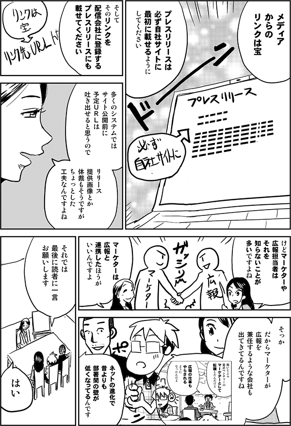 ●森下：
メディアからのリンクは宝

プレスリリースは
必ず自社サイトに
最初に載せるように
してください

そして
そのリンクを
配信会社に登録する
プレスリリースにも載せてください

多くのシステムではサイト公開前に
予定URLは吐き出せると思うので
リリース提供画像とか体裁もそうですが
ちょっとした工夫なんですよね

●四谷：
マーケターや
広報担当者は
それを
知らないことが
多いですよね

●森下：
だから
マーケターは広報と
連携したほうが
いいんですよ

●星井：
そっか

だからマーケターが
広報を
兼任するような会社も
出てきてるんですね

●内藤：
ネットの進化で
昔よりも
部署間の壁が
低くなってるんです

●星井：
それでは
最後に読者に一言
お願いします

●森下：
はい