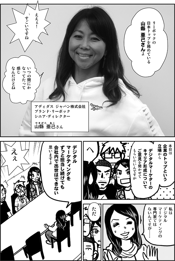 リーボックの
日本トップを務めている
山縣 亜己さんよ

ええぇ！

すごいですね

いつの間にか
なってたって
感じ
なんだけどね

アディダス ジャパン株式会社
ブランド・リーボック
シニア・ディレクター

やまがた　あこ
山縣 亜己さん

本日は
企業のトップという
立場から

デジタルマーケターの
キャリア形成について
ご意見を聞かせて
もらいたいんですが

え

私は
デジタルマーケティングの
専門家ではないんですが……

ただ

デジタル
マーケティングを
ずっと担当し続けても
会社内で出世はできない
思いますよ

えぇ