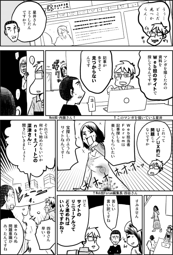 うぅ…

星井さん
どうしたん
ですか？

マンガを描くための
資料を
Ｗｅｂ担のサイトで
探してるんですが
↑このマンガを描いている星井博文
↑Web担・内藤さん

記事が
多すぎて
見つからないっ

これって
ＵＩ／ＵＸ的に
問題じゃないですか

Ｗｅｂ担当者
Ｆｏｒｕｍは
記事探しを
楽しんでもらいたい
↑Web担編集長・四谷さん
宝探しのような
サイトなんです！

すみません

苦しい言い訳ですね

けど
サイトの
リニューアルって
どう進めれば
いいんですかね？

それでは
何から始めたらいいか
ｎoｔe（ノート）の
深津さんに
聞きにいきましょう！

四谷さん
早いっ

並々ならぬ
問題意識が
あったんですね