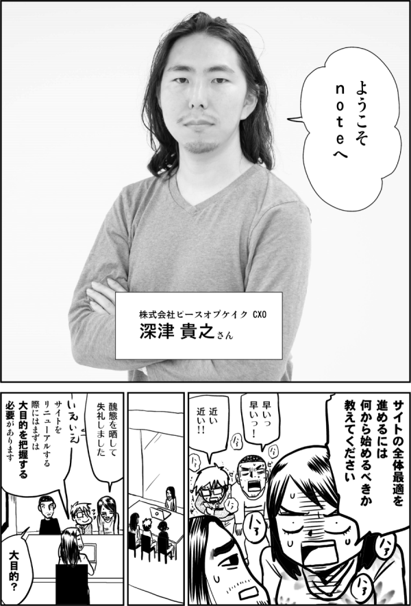 ようこそ
ｎoｔeへ

株式会社ピースオブケイク CXO
深津 貴之さん

サイトの全体最適を
進めるには
何から始めるべきか
教えてください

早いっ
早いっ！

近い
近い!!

醜態を晒して
失礼しました

サイトを
リニューアルする
際にはまずは
大目的を把握する
必要があります

大目的？