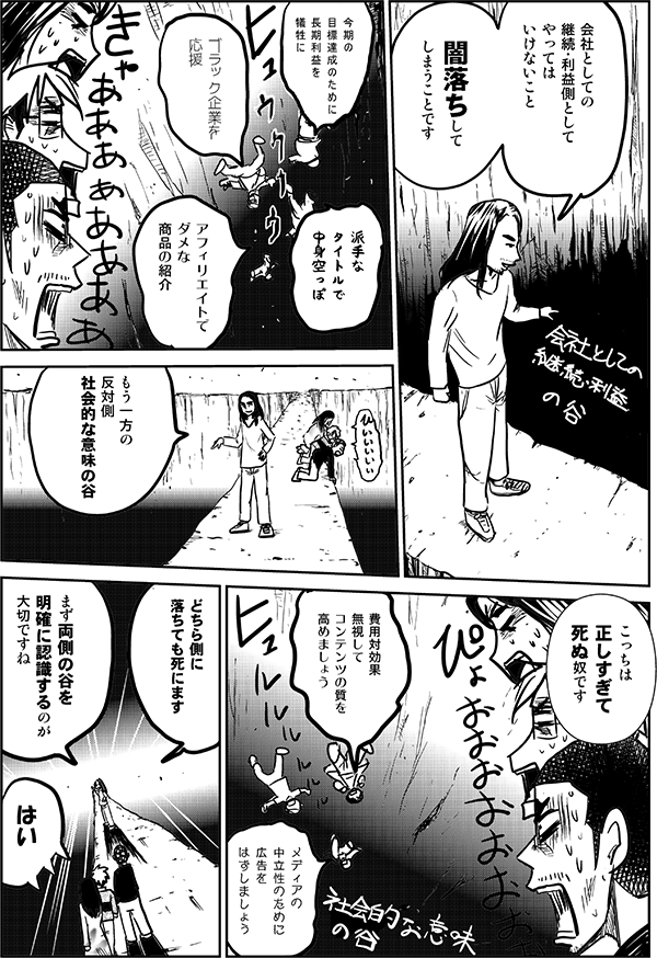 会社としての
継続・利益側として
やっては
いけないこと

闇落ちして
しまうことです

今期の目標達成のために長期利益を犠牲に

ブラック企業を
応援

派手な
タイトルで
中身空っぽ

アフィリエイトでダメな
商品の紹介

もう一方の
反対側
社会的な意味の谷

こっちは
正しすぎて
死ぬ奴です

費用対効果
無視して
コンテンツの質を
高めましょう

メディアの中立性のために
広告をはずしましょう

どちら側に
落ちても死にます

まず両側の谷を
明確に認識するのが
大切ですね

は
はい