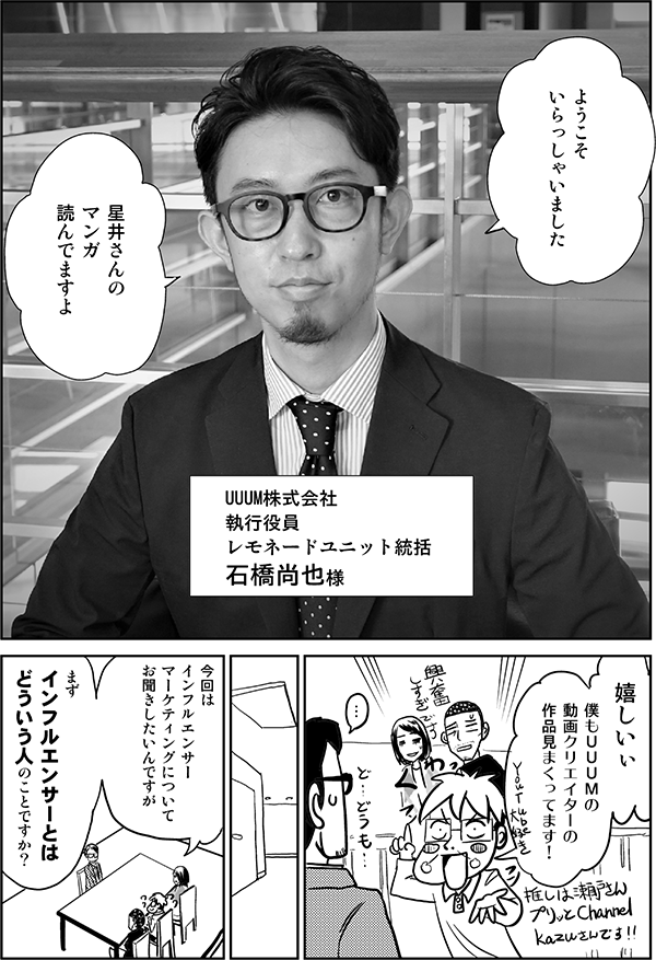 ようこそ
いらっしゃいました

星井さんの
マンガ
読んでますよ

UUUM株式会社
執行役員
レモネードユニット統括
石橋尚也様

嬉しいぃ

僕もＵＵＵＭの
動画クリエイターの
作品見まくってます！

…

今回は
インフルエンサー
マーケティングについて
お聞きしたいんですが

まず
インフルエンサーとは
どういう人のことですか？
