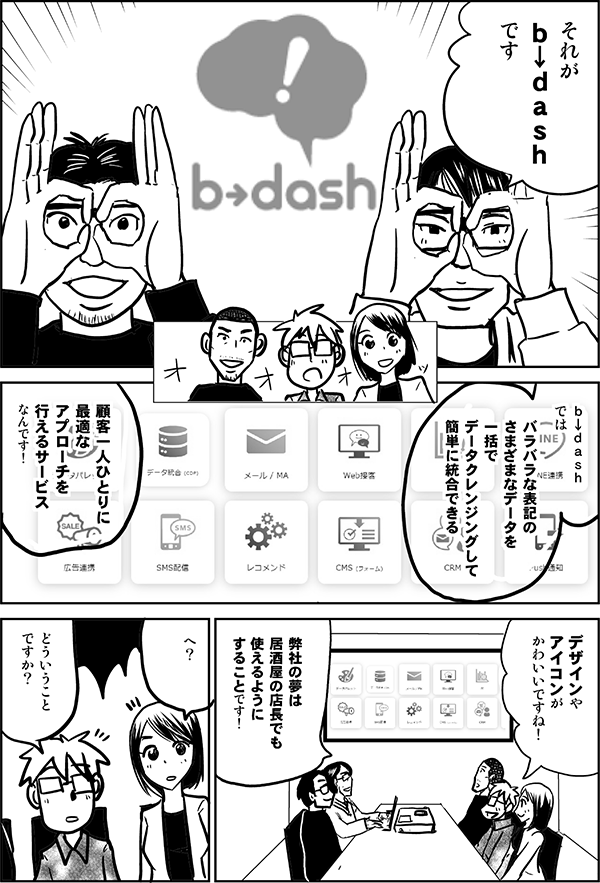 それが
ｂ↓ｄａｓｈ
です

ｂ↓ｄａｓｈ
では

バラバラな表記の
さまざまなデータを
一括でデータクレンジングして
簡単にデータ統合できる

顧客一人ひとりに
最適な
アプローチを
行えるサービス
なんです！

デザインやアイコンが
かわいいですね！

弊社の夢は
居酒屋の店長でも
使えるように
することです！

へ？

どういうこと
ですか？