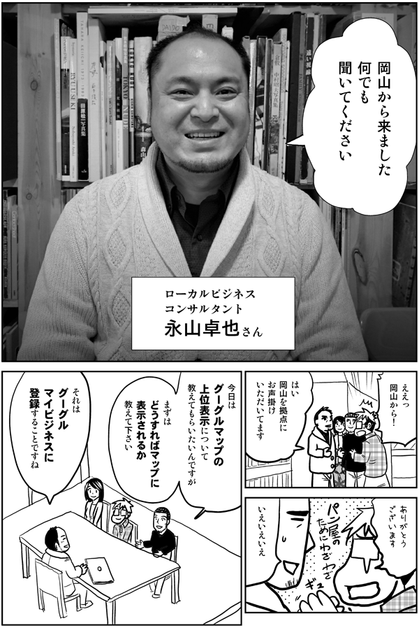 岡山から来ました
何でも聞いてください

ローカルビジネスコンサルタント
永山卓也さん

ええっ
岡山から!?

はい
岡山を拠点に
お声掛けいただいてます

ありがとうございます

今日は
グーグルマップの上位表示について
教えてもらいたいんですが
どうすればマップに
表示されるか
教えて下さい

それは
グーグルマイビジネスに登録することです
