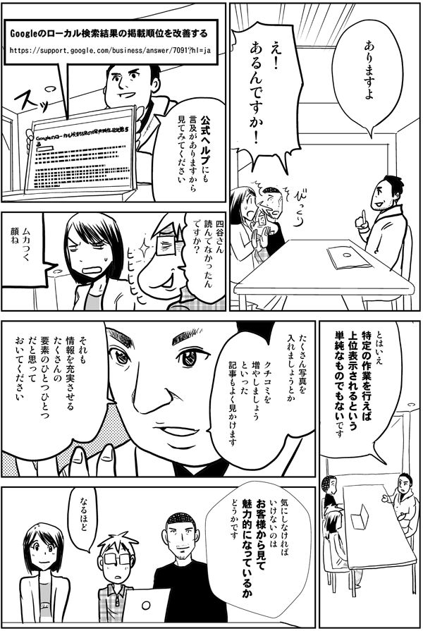 ありますよ
え！
あるんですか！
公式ヘルプにも言及がありますから見てみてください
Google のローカル検索結果の掲載順位を改善する
https://support.google.com/business/answer/7091?hl=ja
四谷さん
読んでなかったんですか？
ムカつく顔ね
とはいえ
特定の作業を行えば
上位表示されるという
単純なものでもないです
たくさん写真を入れましょう
とか
クチコミを増やしましょう
といった
記事もよく見かけます
それも情報を充実させる
たくさんの要素のひとつひとつ
だと思っておいてください
気にしなければ
いけないのは
お客様から見て
魅力的になっているか
どうかです
なるほど