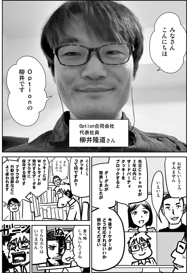 ▼柳井：
みなさん
こんにちは
Ｏｐｔｉｏｎの
柳井です

Option合同会社
代表社員
柳井隆道さん

▼内藤：
お忙しいところ
すみません

▼柳井：
いえいえ

▼四谷：
先日Ｃｈｒｏｍｅが
2年以内に
サードパーティ
クッキーを
ブロックすると

グーグルが
発表しましたが

今後マーケターが
どう対応すればいいか
聞かせください

▼星井：
そもそも
クッキー
って何ですか？

▼内藤：
また
そこから
ですかっ

▼柳井：
クッキーとは
Ｗｅｂサイトが発行するデータをブラウザに保存する箱です
ブラウザの行動の追跡などによく使われます

※閲覧履歴を記録するのではなくブラウザの識別子を記録する。履歴を記録するのはサーバという点がポイントです

▼星井：
食べ物
じゃないんですね

▼内藤：
そんなボケは
いりません
