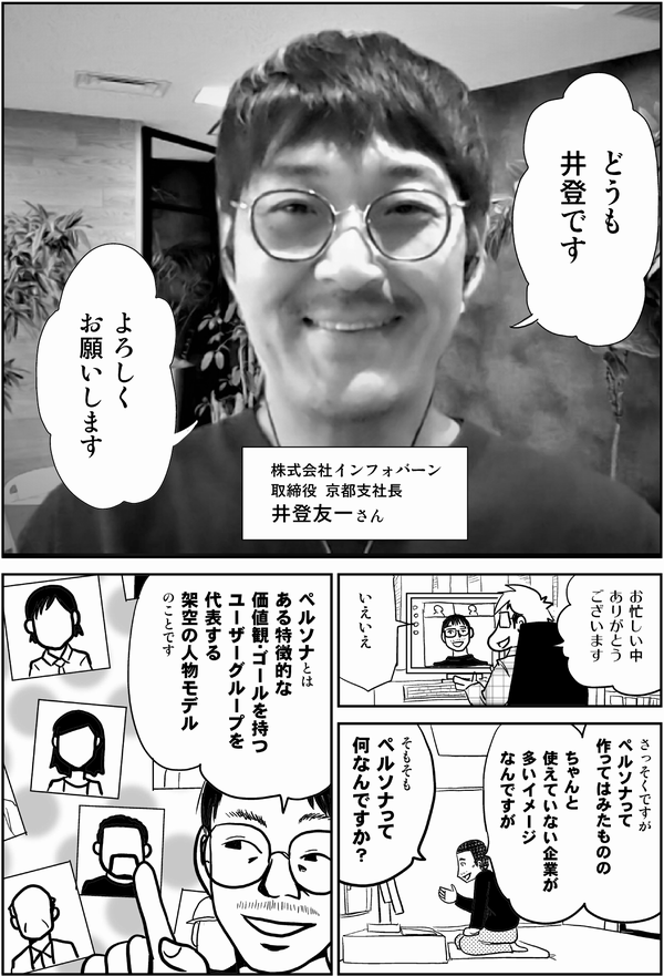 井登「どうも
井登です
よろしく
お願いします」

株式会社インフォバーン
取締役 京都支社長
井登友一さん

星井「お忙しい中
ありがとう
ございます」

井登「いえいえ」

内藤「さっそくですが
ペルソナって
作ってはみたものの

ちゃんと
使えていない企業が
多いイメージ
なんですが

そもそも
ペルソナって
何なんですか？」

井登「ペルソナとは
ある特徴的な
価値観・ゴールを持つ
ユーザーグループを
代表する
架空の人物モデル
のことです」
