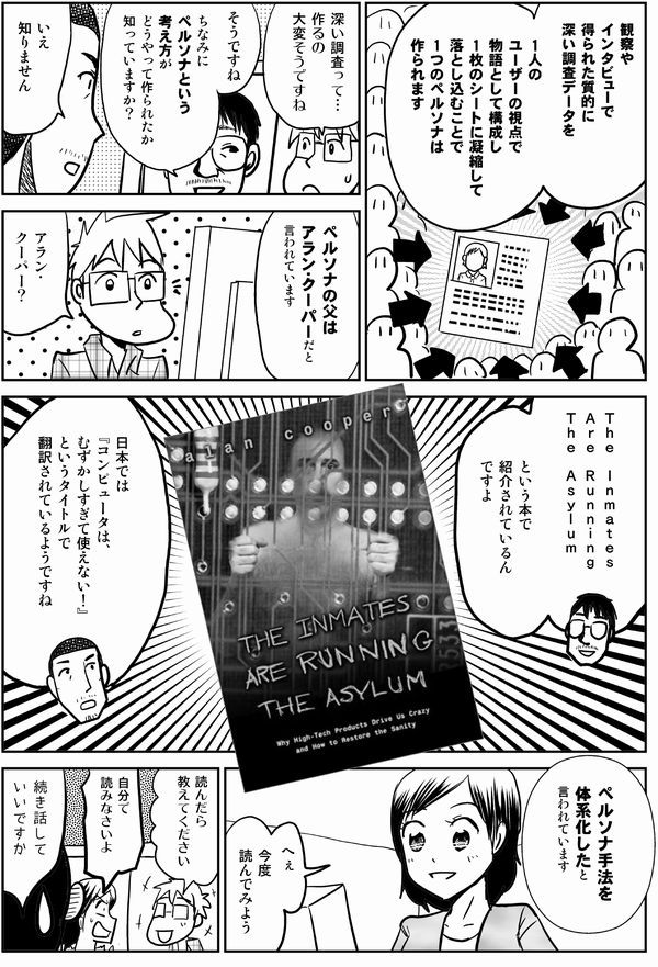 井登「観察や
インタビューで
得られた質的に
深い調査データを

１人の
ユーザーの視点で
物語として構成し
１枚のシートに
凝縮して落とし込むことで１つのペルソナは作られます」

星井「深い調査って…
作るの
大変そうですね」

井登「そうですね
ちなみに
ペルソナという考え方が
どうやって作られたか
知っていますか？」

内藤「いえ
知りません」

井登「ペルソナの父は
アラン・クーパーだと
言われています」

星井「アラン・
クーパー？」

井登「The Inmates Are 
Running the Asylum
（入院患者が精神病院を運営している）
という本で
紹介されているん
ですよ」

内藤「日本では
『コンピュータは、
むずかしすぎて使えない！』
というタイトルで
翻訳されているようですね」

井登「ペルソナ手法を
体系化したと
言われています」

四谷「へぇ
今度
読んでみよう」

星井「読んだら
教えてください」

四谷「自分で
読みなさいよ」

井登「続き話して
いいですか…」
